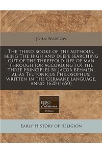 The Third Booke of the Authour, Being the High and Deepe Searching Out of the Threefold Life of Man Through (or According To) the Three Principles by Jacob Behmen, Alias Teutonicus Philosophus; Written in the Germane Language, Anno 1620 (1650)