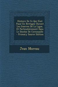 Histoire de Ce Qui S'Est Passe En Bretagne Durant Les Guerres de La Ligue, Et Particulierement Dans Le Diocese de Cornouaille - Primary Source Edition