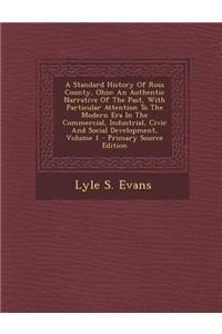 A Standard History of Ross County, Ohio: An Authentic Narrative of the Past, with Particular Attention to the Modern Era in the Commercial, Industrial