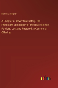 Chapter of Unwritten History. the Protestant Episcopacy of the Revolutionary Patriots. Lost and Restored. a Centennial Offering