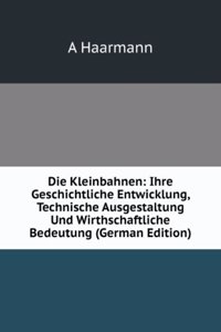 Die Kleinbahnen: Ihre Geschichtliche Entwicklung, Technische Ausgestaltung Und Wirthschaftliche Bedeutung (German Edition)