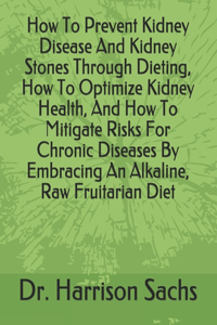 How To Prevent Kidney Disease And Kidney Stones Through Dieting, How To Optimize Kidney Health, And How To Mitigate Risks For Chronic Diseases By Embracing An Alkaline, Raw Fruitarian Diet