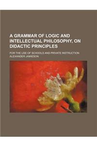 A Grammar of Logic and Intellectual Philosophy, on Didactic Principles; For the Use of Schools and Private Instruction