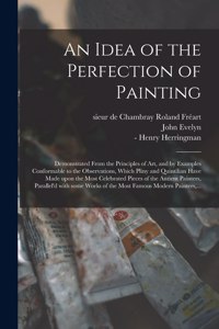 Idea of the Perfection of Painting: Demonstrated From the Principles of Art, and by Examples Conformable to the Observations, Which Pliny and Quintilian Have Made Upon the Most Celebra