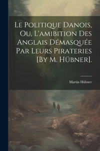 Politique Danois, Ou, L'amibition Des Anglais Démasquée Par Leurs Pirateries [By M. Hübner].