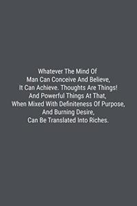Whatever The Mind Of Man Can Conceive And Believe, It Can Achieve. Thoughts Are Things! And Powerful Things At That, When Mixed With Definiteness Of Purpose, And Burning Desire, Can Be Translated Into Riches.