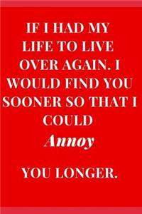 If I Had My Life to Live Over Again. I Would Find You Sooner So That I Could Annoy You Longer.
