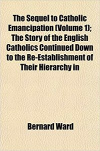 The Sequel to Catholic Emancipation (Volume 1); The Story of the English Catholics Continued Down to the Re-Establishment of Their Hierarchy in