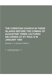 The Christian Church in These Islands Before the Coming of Augustine Three Lectures Delivered at St. Paul's in January 1894