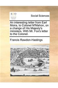 An interesting letter from Earl Moira, to Colonel M'Mahon, on a change of His Majesty's ministers. With Mr. Fox's letter to the Colonel.
