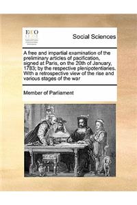 A free and impartial examination of the preliminary articles of pacification, signed at Paris, on the 20th of January, 1783; by the respective plenipotentiaries. With a retrospective view of the rise and various stages of the war