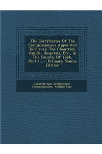The Certificates of the Commissioners Appointed to Survey the Chantries, Guilds, Hospitals, Etc., in the County of York, Part 1... - Primary Source Ed