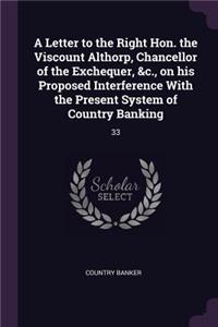 A Letter to the Right Hon. the Viscount Althorp, Chancellor of the Exchequer, &c., on his Proposed Interference With the Present System of Country Banking
