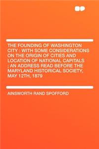 The Founding of Washington City: With Some Considerations on the Origin of Cities and Location of National Capitals; An Address Read Before the Maryland Historical Society, May 12th, 1879