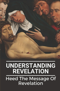 Understanding Revelation: Heed The Message Of Revelation: Understand Difficult Book Of Revelation