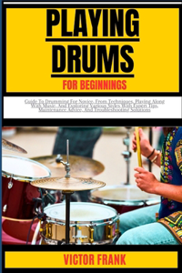Playing Drums for Beginners: Guide To Drumming For Novice, From Techniques, Playing Along With Music, And Exploring Various Styles With Expert Tips, Maintenance Advice, And Trou