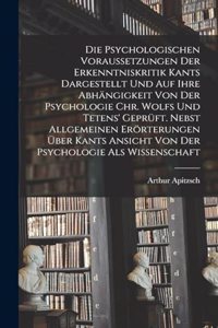 Psychologischen Voraussetzungen Der Erkenntniskritik Kants Dargestellt Und Auf Ihre Abhängigkeit Von Der Psychologie Chr. Wolfs Und Tetens' Geprüft. Nebst Allgemeinen Erörterungen Über Kants Ansicht Von Der Psychologie Als Wissenschaft