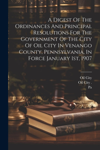 Digest Of The Ordinances And Principal Resolutions For The Government Of The City Of Oil City In Venango County, Pennsylvania, In Force January 1st, 1907