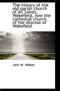 The History of the Old Parish Church of All Saints, Wakefield, Now the Cathedral Church of the Dioce