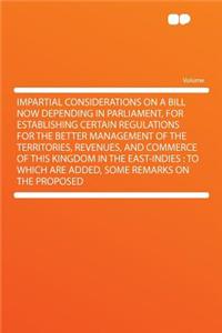 Impartial Considerations on a Bill Now Depending in Parliament, for Establishing Certain Regulations for the Better Management of the Territories, Revenues, and Commerce of This Kingdom in the East-Indies: To Which Are Added, Some Remarks on the Pr