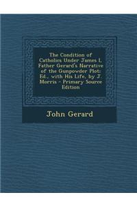 The Condition of Catholics Under James I, Father Gerard's Narrative of the Gunpowder Plot; Ed., with His Life, by J. Morris