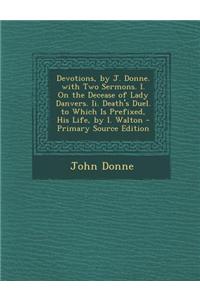 Devotions, by J. Donne. with Two Sermons. I. on the Decease of Lady Danvers. II. Death's Duel. to Which Is Prefixed, His Life, by I. Walton