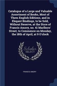 Catalogue of a Large and Valuable Assortment of Books, Most of Them English Editions, and in Elegant Bindings, to be Sold, Without Reserve, at the Store of Francis Amory, no. 41 Marlboro' Street, to Commence on Monday, the 18th of April, at 9 O'clo