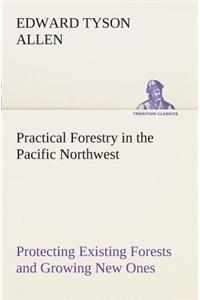 Practical Forestry in the Pacific Northwest Protecting Existing Forests and Growing New Ones, from the Standpoint of the Public and That of the Lumberman, with an Outline of Technical Methods