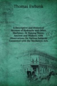 Descriptive and Historical Account of Hydraulic and Other Machines: Or Raising Water, Ancient and Modern; with Observations On Various Subjects Connected with the Mechancis Arts