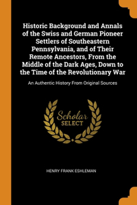 Historic Background and Annals of the Swiss and German Pioneer Settlers of Southeastern Pennsylvania, and of Their Remote Ancestors, From the Middle of the Dark Ages, Down to the Time of the Revolutionary War