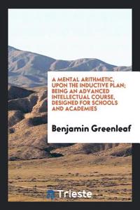 Mental Arithmetic, Upon the Inductive Plan; Being an Advanced Intellectual Course, Designed for Schools and Academies