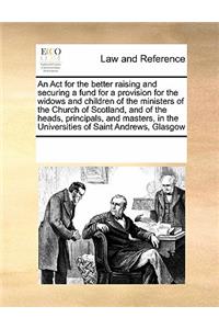 An ACT for the Better Raising and Securing a Fund for a Provision for the Widows and Children of the Ministers of the Church of Scotland, and of the Heads, Principals, and Masters, in the Universities of Saint Andrews, Glasgow