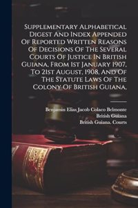 Supplementary Alphabetical Digest And Index Appended Of Reported Written Reasons Of Decisions Of The Several Courts Of Justice In British Guiana, From 1st January 1907, To 21st August, 1908, And Of The Statute Laws Of The Colony Of British Guiana,