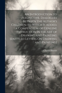 An Introduction to Perspective, Dialogues Between the Author's Children. to Which Is Added, a Compendium of Genuine Instruction in the Art of Drawing and Painting [Entitled Letters On Drawing and Painting]