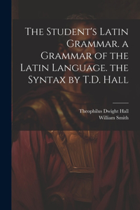 Student's Latin Grammar. a Grammar of the Latin Language. the Syntax by T.D. Hall