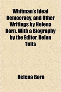 Whitman's Ideal Democracy, and Other Writings by Helena Born. with a Biography by the Editor, Helen Tufts