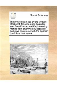 The Provisions Made by the Treaties of Utrecht, for Separating Spain for Ever from France, and for Preventing France from Enjoying Any Separate Exclusive Commerce with the Spanish Dominions in America