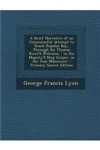 A Brief Narrative of an Unsuccessful Attempt to Reach Repulse Bay, Through Sir Thomas Rowe's \Welcome, ' in His Majesty's Ship Griper, in the Year M