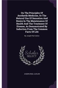 On The Principles Of Aesthetik Medicine, Or The Natural Use Of Sensation And Desire In The Maintenance Of Health And The Treatment Of Disease, As Demonstrated By Induction From The Common Facts Of Life