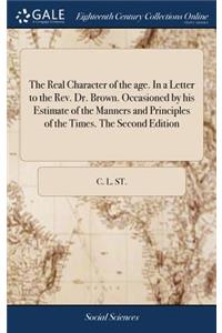 The Real Character of the Age. in a Letter to the Rev. Dr. Brown. Occasioned by His Estimate of the Manners and Principles of the Times. the Second Edition