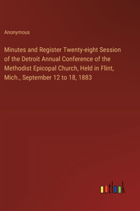 Minutes and Register Twenty-eight Session of the Detroit Annual Conference of the Methodist Epicopal Church, Held in Flint, Mich., September 12 to 18, 1883