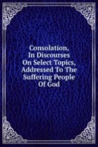 Consolation, In Discourses On Select Topics, Addressed To The Suffering People Of God