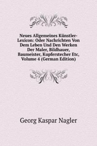 Neues Allgemeines Kunstler-Lexicon: Oder Nachrichten Von Dem Leben Und Den Werken Der Maler, Bildhauer, Baumeister, Kupferstecher Etc, Volume 4 (German Edition)