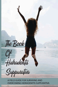 The Book Of Hidradenitis Suppurativa- A Field Guide For Surviving And Overcoming Hidradenitis Suppurativa