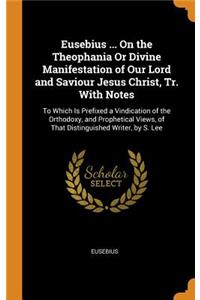 Eusebius ... on the Theophania or Divine Manifestation of Our Lord and Saviour Jesus Christ, Tr. with Notes: To Which Is Prefixed a Vindication of the Orthodoxy, and Prophetical Views, of That Distinguished Writer, by S. Lee