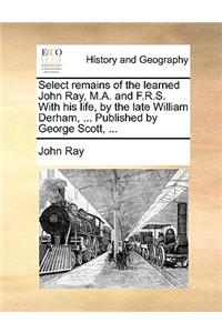 Select Remains of the Learned John Ray, M.A. and F.R.S. with His Life, by the Late William Derham, ... Published by George Scott, ...