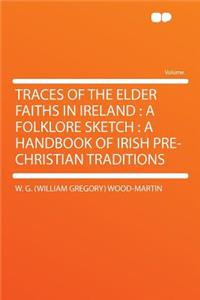 Traces of the Elder Faiths in Ireland: A Folklore Sketch: A Handbook of Irish Pre-Christian Traditions