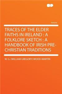 Traces of the Elder Faiths in Ireland: A Folklore Sketch: A Handbook of Irish Pre-Christian Traditions: A Folklore Sketch: A Handbook of Irish Pre-Christian Traditions