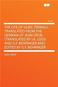 The Life of Ulric Zwingli. Translated from the German of Jean Grob. [translated by I.K. Loos and G.F. Behringer and Edited by G.F. Behringer