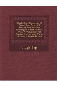 Ulugh Beg's Catalogue of Stars: REV. from All Persian Manuscripts Existing in Great Britain, with a Vocabulary of Persian and Arabic Words